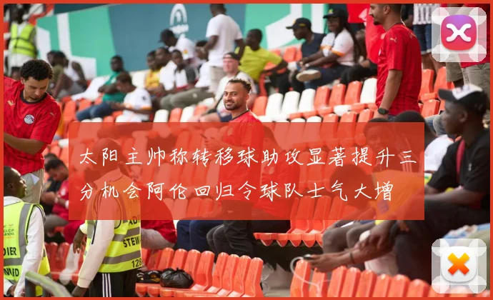 太阳主帅称转移球助攻显著提升三分机会阿伦回归令球队士气大增