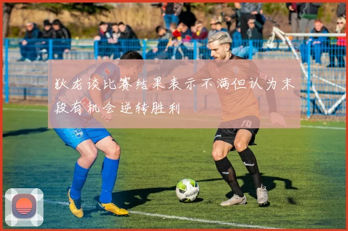 狄龙谈比赛结果表示不满但认为末段有机会逆转胜利