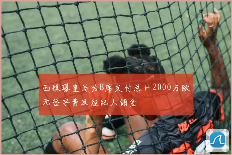 西媒曝皇马为B席支付总计2000万欧元签字费及经纪人佣金