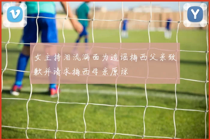 女主持泪流满面为造谣梅西父亲致歉并请求梅西母亲原谅