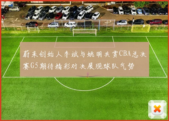 蔚来创始人李斌与姚明共赏CBA总决赛G5期待精彩对决展现球队气势