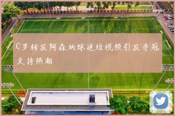 C罗转发阿森纳球迷短视频引发夺冠支持热潮