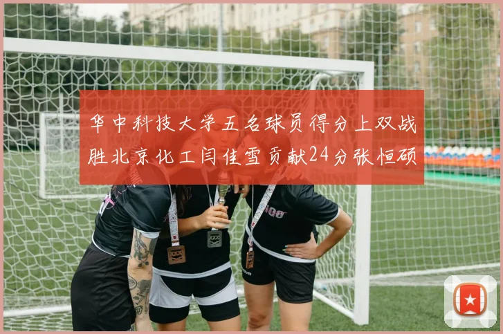 华中科技大学五名球员得分上双战胜北京化工闫佳雪贡献24分张恒硕斩获25分8篮板8助攻