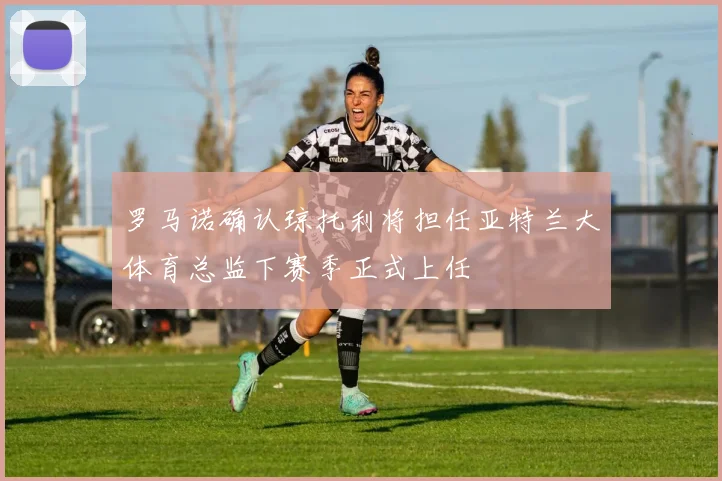 罗马诺确认琼托利将担任亚特兰大体育总监下赛季正式上任