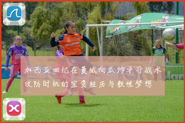 加西亚回忆在曼城向瓜帅学习战术攻防时机的宝贵经历与教练梦想