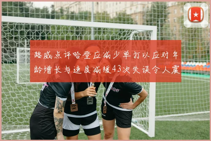 路威点评哈登应减少单打以应对年龄增长与速度减缓43次失误令人震惊
