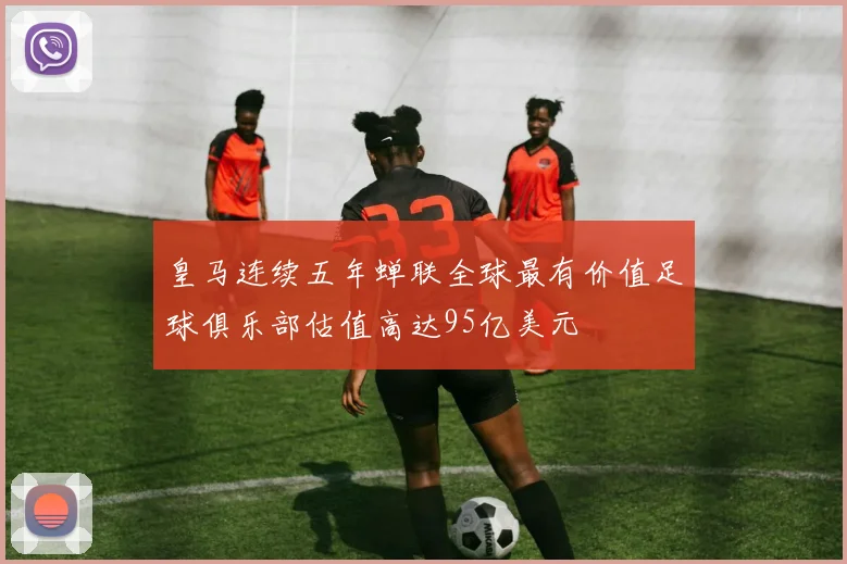 皇马连续五年蝉联全球最有价值足球俱乐部估值高达95亿美元