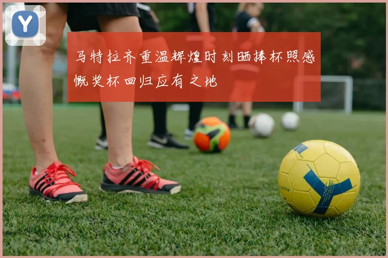 马特拉齐重温辉煌时刻晒捧杯照感慨奖杯回归应有之地