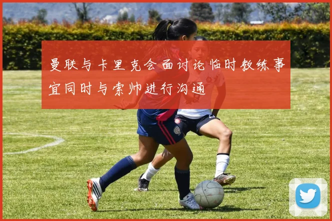 曼联与卡里克会面讨论临时教练事宜同时与索帅进行沟通
