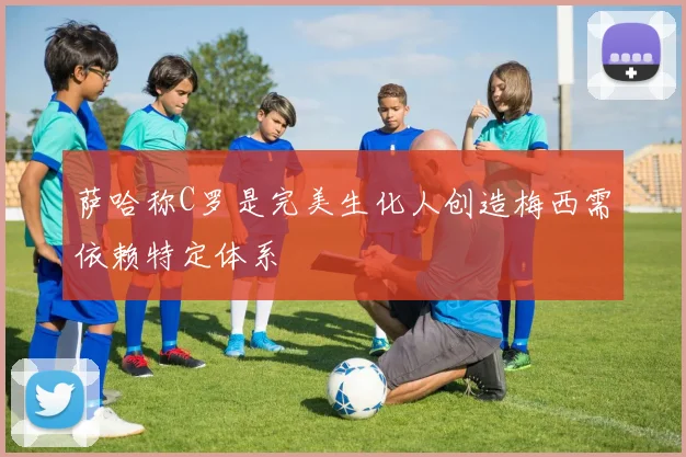 萨哈称C罗是完美生化人创造梅西需依赖特定体系