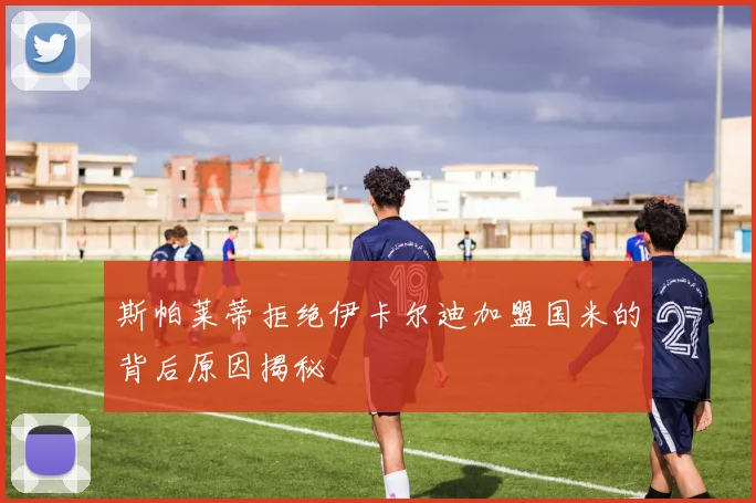 斯帕莱蒂拒绝伊卡尔迪加盟国米的背后原因揭秘