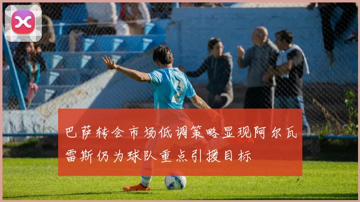 巴萨转会市场低调策略显现阿尔瓦雷斯仍为球队重点引援目标