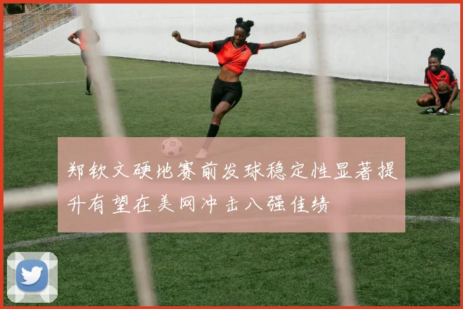 郑钦文硬地赛前发球稳定性显著提升有望在美网冲击八强佳绩